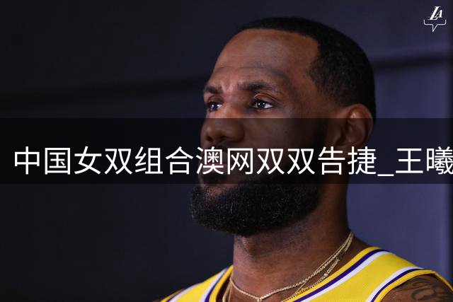 中国女双组合澳网双双告捷 王曦雨收获大满贯首胜