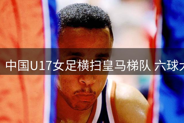 中国U17女足横扫皇马梯队 六球大捷斩获季军