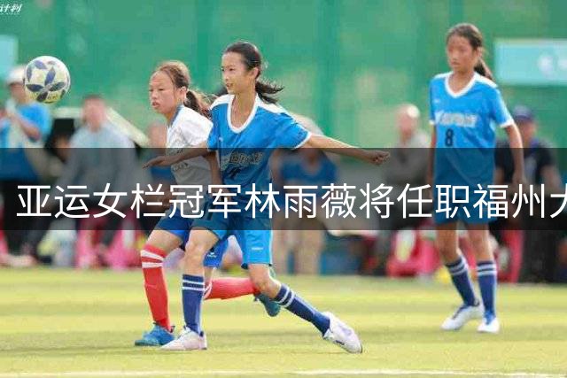 亚运女栏冠军林雨薇将任职福州大学 开启教科研新篇章