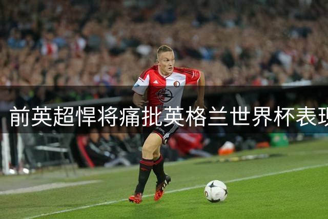 前英超悍将痛批英格兰世界杯表现：多数球星名不副实 仅两人合格