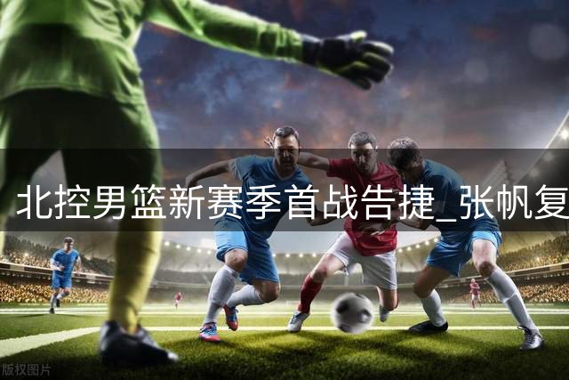 北控男篮新赛季首战告捷 张帆复出砍18分展现蜕变