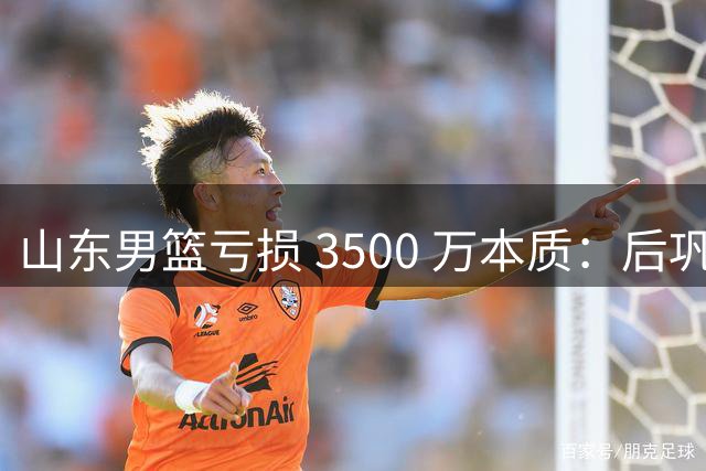 山东男篮亏损 3500 万本质：后巩晓彬时代人心散了，队伍不好带了