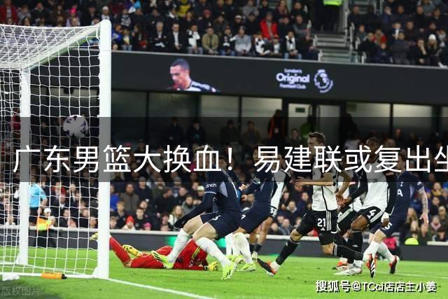广东男篮大换血！易建联或复出坐镇 新管理层首秀引关注