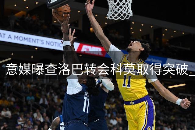 意媒曝查洛巴转会科莫取得突破 3000万欧交易细节浮出水面