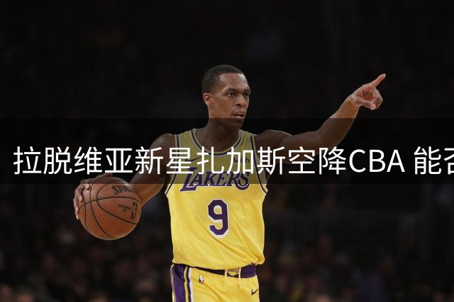 拉脱维亚新星扎加斯空降CBA 能否在浙江男篮找回昔日荣光？