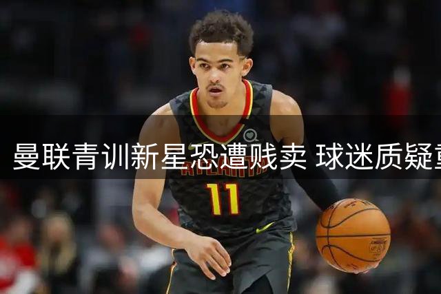 曼联青训新星恐遭贱卖 球迷质疑重蹈皇马天才覆辙