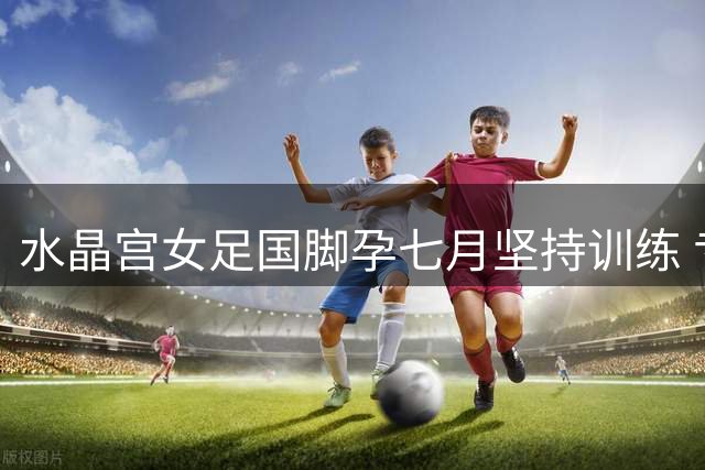 水晶宫女足国脚孕七月坚持训练 专家解析孕期运动安全边界
