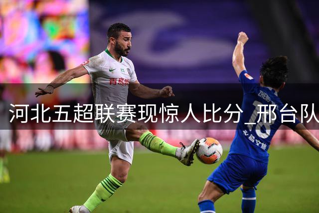 河北五超联赛现惊人比分 邢台队15-1狂胜雄安新区创纪录