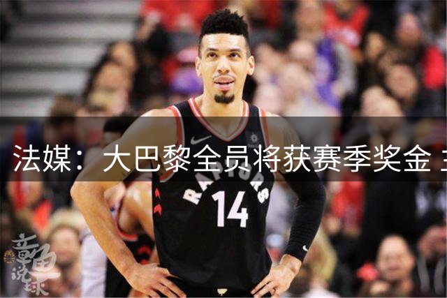 法媒：大巴黎全员将获赛季奖金 主席盛赞团队贡献