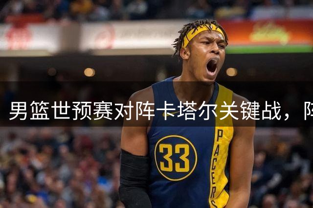 男篮世预赛对阵卡塔尔关键战，阵容调整引发热议