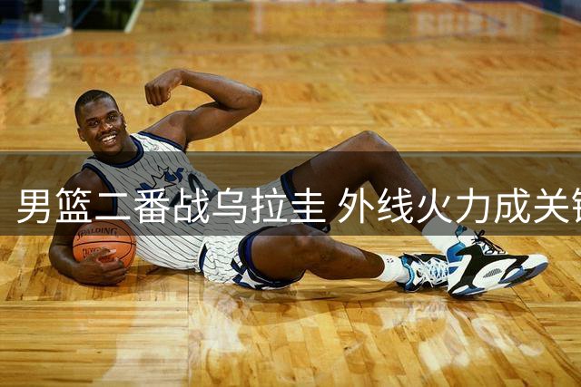 男篮二番战乌拉圭 外线火力成关键胜负点