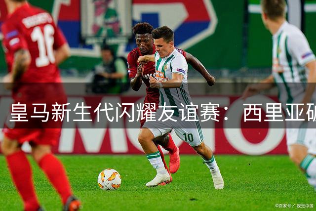 皇马新生代闪耀友谊赛：西里亚破门锁定2-0胜局