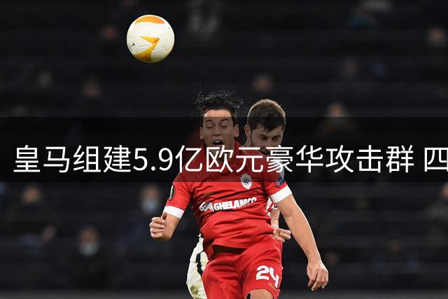 皇马组建5.9亿欧元豪华攻击群 四巨星上赛季合力制造121球