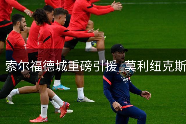索尔福德城重磅引援 莫利纽克斯誓言助力球队升级
