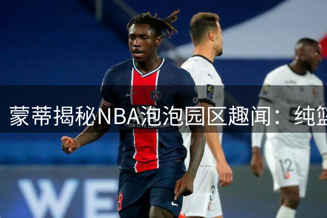 蒙蒂揭秘NBA泡泡园区趣闻：纯篮球体验催生太阳全胜奇迹