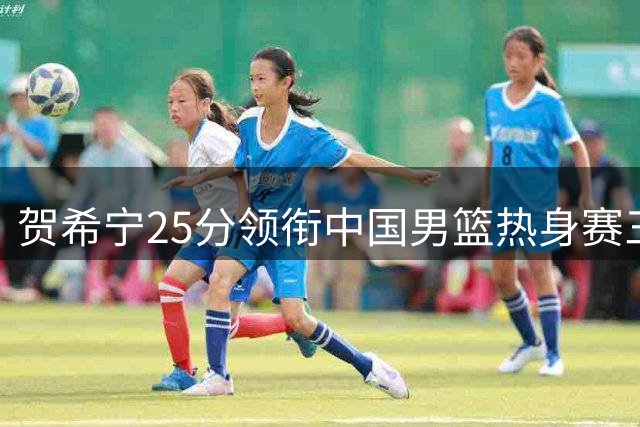 贺希宁25分领衔中国男篮热身赛三连胜 赵嘉义外线火力全开