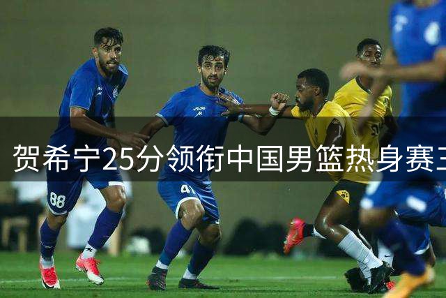 贺希宁25分领衔中国男篮热身赛三连胜 赵嘉义外线火力全开