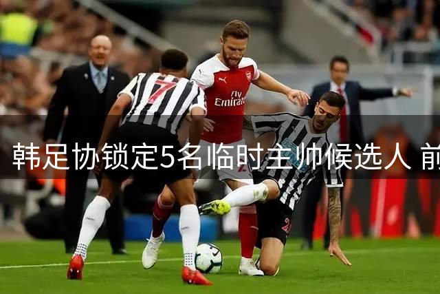 韩足协锁定5名临时主帅候选人 前中超名帅在列