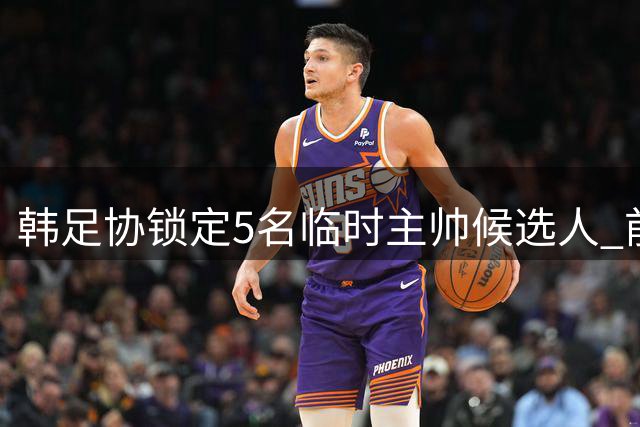 韩足协锁定5名临时主帅候选人 前中超名帅在列