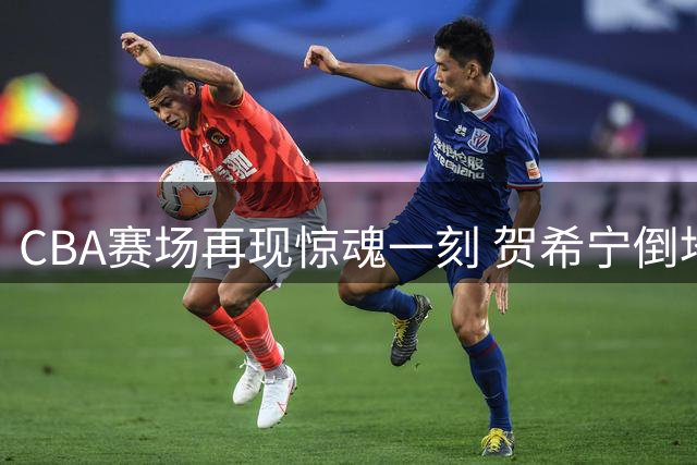 CBA赛场再现惊魂一刻 贺希宁倒地后顽强重返赛场