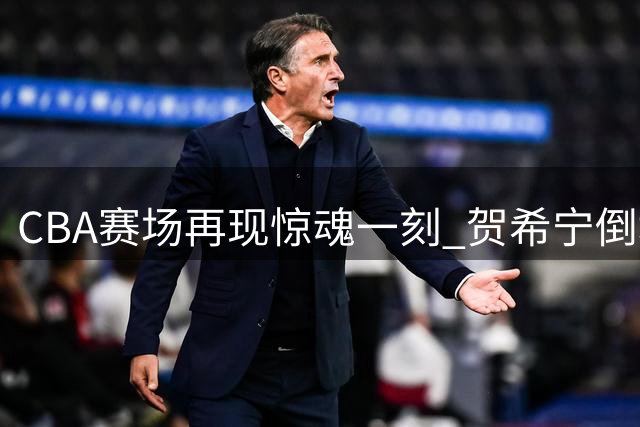 CBA赛场再现惊魂一刻 贺希宁倒地后顽强重返赛场